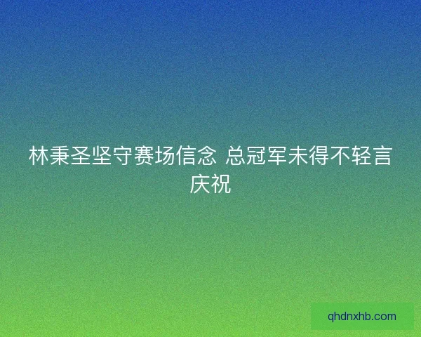 林秉圣坚守赛场信念 总冠军未得不轻言庆祝