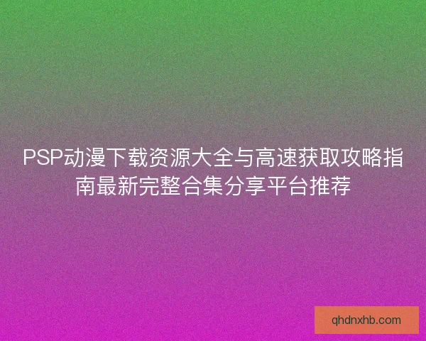 PSP动漫下载资源大全与高速获取攻略指南最新完整合集分享平台推荐