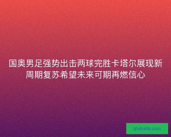国奥男足强势出击两球完胜卡塔尔展现新周期复苏希望未来可期再燃信心