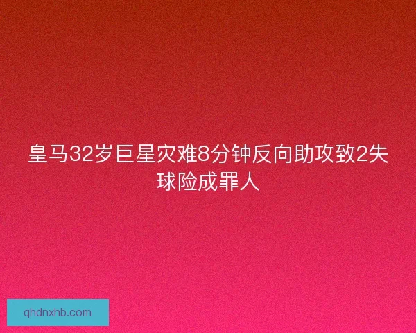 皇马32岁巨星灾难8分钟反向助攻致2失球险成罪人