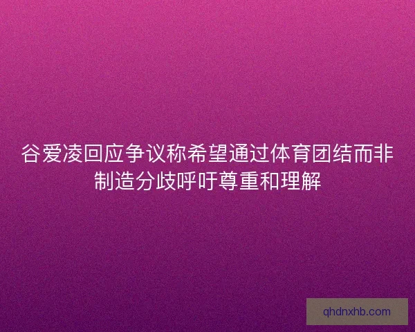 谷爱凌回应争议称希望通过体育团结而非制造分歧呼吁尊重和理解
