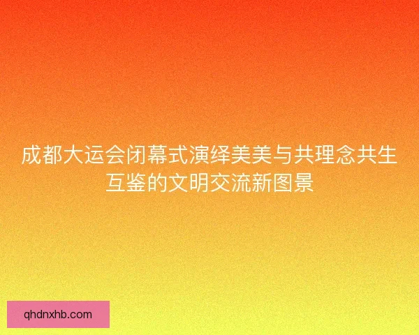成都大运会闭幕式演绎美美与共理念共生互鉴的文明交流新图景