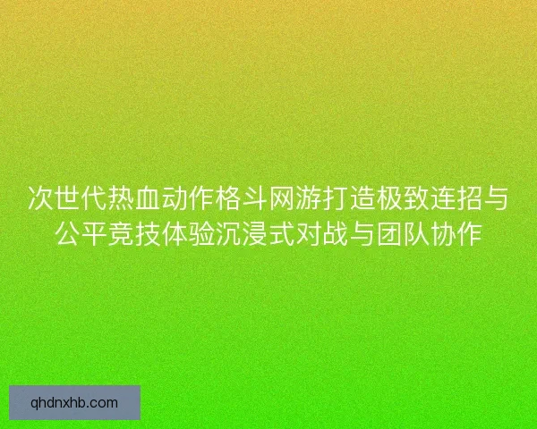 次世代热血动作格斗网游打造极致连招与公平竞技体验沉浸式对战与团队协作